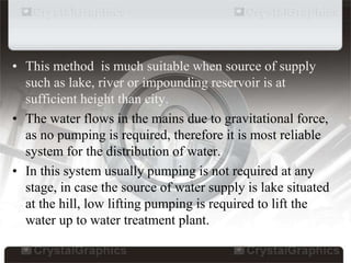 • This method is much suitable when source of supply
such as lake, river or impounding reservoir is at
sufficient height than city.
• The water flows in the mains due to gravitational force,
as no pumping is required, therefore it is most reliable
system for the distribution of water.
• In this system usually pumping is not required at any
stage, in case the source of water supply is lake situated
at the hill, low lifting pumping is required to lift the
water up to water treatment plant.
 