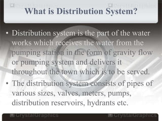 What is Distribution System?
• Distribution system is the part of the water
works which receives the water from the
pumping station in the form of gravity flow
or pumping system and delivers it
throughout the town which is to be served.
• The distribution system consists of pipes of
various sizes, valves, meters, pumps,
distribution reservoirs, hydrants etc.
 