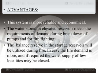 • ADVANTAGES:
• This system is more reliable and economical.
• The water stored in elevated reservoir meets the
requirements of demand during breakdown of
pumps and for fire fighting.
• The balance reserve in the storage reservoir will
be utilized during fire. In case the fire demand is
more, and if required the water supply of few
localities may be closed.
 