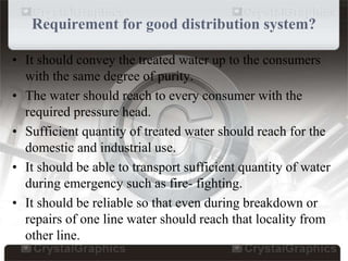 Requirement for good distribution system?
• It should convey the treated water up to the consumers
with the same degree of purity.
• The water should reach to every consumer with the
required pressure head.
• Sufficient quantity of treated water should reach for the
domestic and industrial use.
• It should be able to transport sufficient quantity of water
during emergency such as fire- fighting.
• It should be reliable so that even during breakdown or
repairs of one line water should reach that locality from
other line.
 