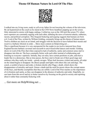 Theme Of Human Nature In Lord Of The Flies
I walked into my living room, ready to yell at my father for not lowering the volume of the television.
He sat hypnotized on the couch as he stared at the CNN News headlines popping up on the screen.
Only interested in stories with happy endings, I rolled my eyes at the 100 inch flat screen TV, where
news reporters are constantly arguing with each other, debating the news of terrorist attacks, robberies,
racism, and political corruption. This frequent bickering and arguing suggests that humans are born
evil. Lord of the Flies, written by William Golding, constantly brings up this theme of human nature.
Twelve children are stuck on an island, and struggle with the decision to leave behind their morals and
resort to a barbaric lifestyle in order ... Show more content on Helpwriting.net ...
This is significant because it is very unexpected for the reader to see twelve innocent boys from
England become barbaric cavemen and succumb to uncivilized tribal dances and murder. Golding
shows in Lord of the Flies that when exposed to lack of authority, sanity and common sense start to
disappear into thin air. The boys constantly bicker with each other instead of collaborating and
listening to everyone s opinions. Initially, they set rules, have certain positions or jobs, and elect a
leader like in a democracy. But as time passes, the boys start to break out of their good stage and
embrace who they really are inside ‒ greedy savages. When Jack becomes violent and unruly, all order
on the island begins to disappear. He abuses people and fights with others like cats and dogs. The
conch, a symbol of power and order, is broken shortly after Piggy s death, which shows the
disappearance of morality and merit. Simon s death and the need for power shows the corrupt nature
of the boys, and thereby exemplifies that they are selfish. Lord of the Flies teaches us the importance
of civilization and sanity, as they can disappear in the absence of authority and order. Hopefully, we
can learn from this novel and try to better ourselves by focusing on the good in society and reporting
about it rather than constantly bickering with
... Get more on HelpWriting.net ...
 