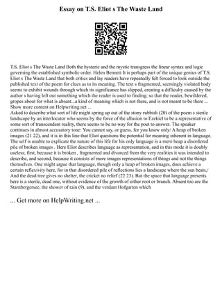 Essay on T.S. Eliot s The Waste Land
T.S. Eliot s The Waste Land Both the hysteric and the mystic transgress the linear syntax and logic
governing the established symbolic order. Helen Bennett It is perhaps part of the unique genius of T.S.
Eliot s The Waste Land that both critics and lay readers have repeatedly felt forced to look outside the
published text of the poem for clues as to its meaning. The text s fragmented, seemingly violated body
seems to exhibit wounds through which its significance has slipped, creating a difficulty caused by the
author s having left out something which the reader is used to finding; so that the reader, bewildered,
gropes about for what is absent...a kind of meaning which is not there, and is not meant to be there ...
Show more content on Helpwriting.net ...
Asked to describe what sort of life might spring up out of the stony rubbish (20) of the poem s sterile
landscape by an interlocutor who seems by the force of the allusion to Ezekiel to be a representative of
some sort of transcendent reality, there seems to be no way for the poet to answer. The speaker
continues in almost accusatory tone: You cannot say, or guess, for you know only/ A heap of broken
images (21 22), and it is in this line that Eliot questions the potential for meaning inherent in language.
The self is unable to explicate the nature of this life for his only language is a mere heap a disordered
pile of broken images . Here Eliot describes language as representation, and in this mode it is doubly
useless; first, because it is broken , fragmented and divorced from the very realities it was intended to
describe, and second, because it consists of mere images representations of things and not the things
themselves. One might argue that language, though only a heap of broken images, does achieve a
certain reflexivity here, for in that disordered pile of reflections lies a landscape where the sun beats,/
And the dead tree gives no shelter, the cricket no relief (22 23). But the space that language presents
here is a sterile, dead one, without evidence of the growth of either root or branch. Absent too are the
Starnbergersee, the shower of rain (9), and the verdant Hofgarten which
... Get more on HelpWriting.net ...
 