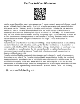 The Pros And Cons Of Altruism
Imagine yourself stumbling upon a horrendous scene. A young woman is seen sprawled on the ground,
her face is bloodied and bruised, and her right leg is twisted at a grotesque angle, evidently broken.
What would you do? Obviously, you help. But why would you help? Undoubtedly, you wanted to
alleviate her distress. But why? Helping others in need and having the urge of wanting to help
somebody who is in need is something that happens at least once in everybody s life. It is a common
thing that even animals help one another mutually, though they expect to gain something in return. But
in some circumstances, helping somebody is not connected to receiving immediate benefits or these
are considered non existent. This prosocial behaviour has caught ... Show more content on
Helpwriting.net ...
Numeral studies have shown how individuals would help a family member, relative, or someone they
can mirror themselves with, rather than somebody that they have no relation to or does not have a
connection with. (Rushton, 1991) It is fathomable how helping a family, relative or somebody we are
more attached to is a normal reaction. But it is incomprehensible to explain when humans show
compassion towards complete strangers. This altruistic behaviour seemingly suggests that true
altruism could undeniably exist.
Empathy Altruism Model argues that altruism does exist and explains why people help others even
though they are not related. The Empathy Altruism Model, is established on the idea that emotional
response of empathy is produced when an individual is seen to be in need. It could be argued that the
individual feels empathy for the other person who is in need, and being able to feel and take into
consideration of another s feelings, directs the helping behaviour at relieving the person who is in need
and therefore altruism is produced by altruistic reasons . (Cialdini, Brown, Lewis, Luce, Neuberg,
... Get more on HelpWriting.net ...
 