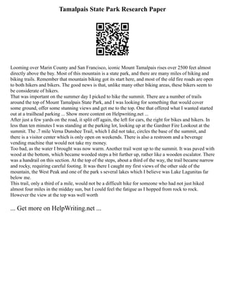 Tamalpais State Park Research Paper
Looming over Marin County and San Francisco, iconic Mount Tamalpais rises over 2500 feet almost
directly above the bay. Most of this mountain is a state park, and there are many miles of hiking and
biking trails. Remember that mountain biking got its start here, and most of the old fire roads are open
to both hikers and bikers. The good news is that, unlike many other biking areas, these bikers seem to
be considerate of hikers.
That was important on the summer day I picked to hike the summit. There are a number of trails
around the top of Mount Tamalpais State Park, and I was looking for something that would cover
some ground, offer some stunning views and get me to the top. One that offered what I wanted started
out at a trailhead parking ... Show more content on Helpwriting.net ...
After just a few yards on the road, it split off again, the left for cars, the right for bikes and hikers. In
less than ten minutes I was standing at the parking lot, looking up at the Gardner Fire Lookout at the
summit. The .7 mile Verna Dunshee Trail, which I did not take, circles the base of the summit, and
there is a visitor center which is only open on weekends. There is also a restroom and a beverage
vending machine that would not take my money.
Too bad, as the water I brought was now warm. Another trail went up to the summit. It was paved with
wood at the bottom, which became wooded steps a bit further up, rather like a wooden escalator. There
was a handrail on this section. At the top of the steps, about a third of the way, the trail became narrow
and rocky, requiring careful footing. It was there I caught my first views of the other side of the
mountain, the West Peak and one of the park s several lakes which I believe was Lake Lagunitas far
below me.
This trail, only a third of a mile, would not be a difficult hike for someone who had not just hiked
almost four miles in the midday sun, but I could feel the fatigue as I hopped from rock to rock.
However the view at the top was well worth
... Get more on HelpWriting.net ...
 