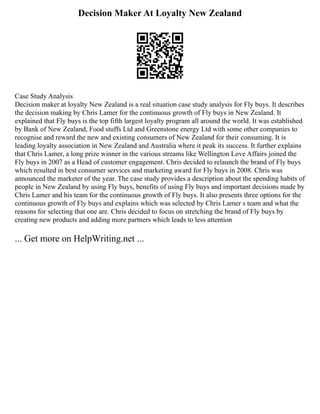 Decision Maker At Loyalty New Zealand
Case Study Analysis
Decision maker at loyalty New Zealand is a real situation case study analysis for Fly buys. It describes
the decision making by Chris Lamer for the continuous growth of Fly buys in New Zealand. It
explained that Fly buys is the top fifth largest loyalty program all around the world. It was established
by Bank of New Zealand, Food stuffs Ltd and Greenstone energy Ltd with some other companies to
recognise and reward the new and existing consumers of New Zealand for their consuming. It is
leading loyalty association in New Zealand and Australia where it peak its success. It further explains
that Chris Lamer, a long prize winner in the various streams like Wellington Love Affairs joined the
Fly buys in 2007 as a Head of customer engagement. Chris decided to relaunch the brand of Fly buys
which resulted in best consumer services and marketing award for Fly buys in 2008. Chris was
announced the marketer of the year. The case study provides a description about the spending habits of
people in New Zealand by using Fly buys, benefits of using Fly buys and important decisions made by
Chris Lamer and his team for the continuous growth of Fly buys. It also presents three options for the
continuous growth of Fly buys and explains which was selected by Chris Lamer s team and what the
reasons for selecting that one are. Chris decided to focus on stretching the brand of Fly buys by
creating new products and adding more partners which leads to less attention
... Get more on HelpWriting.net ...
 