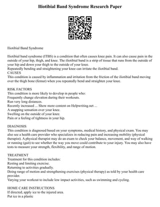Iliotibial Band Syndrome Research Paper
Iliotibial Band Syndrome
Iliotibial band syndrome (ITBS) is a condition that often causes knee pain. It can also cause pain in the
outside of your hip, thigh, and knee. The iliotibial band is a strip of tissue that runs from the outside of
your hip and down your thigh to the outside of your knee.
Repeatedly bending and straightening your knee can irritate the iliotibial band.
CAUSES
This condition is caused by inflammation and irritation from the friction of the iliotibial band moving
over the thigh bone (femur) when you repeatedly bend and straighten your knee.
RISK FACTORS
This condition is more likely to develop in people who:
Frequently change elevation during their workouts.
Run very long distances.
Recently increased ... Show more content on Helpwriting.net ...
A snapping sensation over your knee.
Swelling on the outside of your knee.
Pain or a feeling of tightness in your hip.
DIAGNOSIS
This condition is diagnosed based on your symptoms, medical history, and physical exam. You may
also see a health care provider who specializes in reducing pain and increasing mobility (physical
therapist). A physical therapist may do an exam to check your balance, movement, and way of walking
or running (gait) to see whether the way you move could contribute to your injury. You may also have
tests to measure your strength, flexibility, and range of motion.
TREATMENT
Treatment for this condition includes:
Resting and limiting exercise.
Returning to activities gradually.
Doing range of motion and strengthening exercises (physical therapy) as told by your health care
provider.
Varying your workout to include low impact activities, such as swimming and cycling.
HOME CARE INSTRUCTIONS
If directed, apply ice to the injured area.
Put ice in a plastic
 