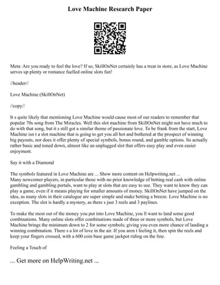 Love Machine Research Paper
Meta: Are you ready to feel the love? If so, SkillOnNet certainly has a treat in store, as Love Machine
serves up plenty or romance fuelled online slots fun!
//header//
Love Machine (SkillOnNet)
//copy//
It s quite likely that mentioning Love Machine would cause most of our readers to remember that
popular 70s song from The Miracles. Well this slot machine from SkillOnNet might not have much to
do with that song, but it s still got a similar theme of passionate love. To be frank from the start, Love
Machine isn t a slot machine that is going to get you all hot and bothered at the prospect of winning
big payouts, nor does it offer plenty of special symbols, bonus round, and gamble options. Its actually
rather basic and toned down, almost like an unplugged slot that offers easy play and even easier
enjoyment.
Say it with a Diamond
The symbols featured in Love Machine are ... Show more content on Helpwriting.net ...
Many newcomer players, in particular those with no prior knowledge of betting real cash with online
gambling and gambling portals, want to play at slots that are easy to use. They want to know they can
play a game, even if it means playing for smaller amounts of money. SkillOnNet have jumped on the
idea, as many slots in their catalogue are super simple and make betting a breeze. Love Machine is no
exception. The slot is hardly a mystery, as there s just 3 reels and 3 paylines.
To make the most out of the money you put into Love Machine, you ll want to land some good
combinations. Many online slots offer combinations made of three or more symbols, but Love
Machine brings the minimum down to 2 for some symbols; giving you even more chance of landing a
winning combination. There s a lot of love in the air. If you aren t feeling it, then spin the reels and
keep your fingers crossed, with a 600 coin base game jackpot riding on the line.
Feeling a Touch of
... Get more on HelpWriting.net ...
 