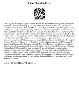 Padre Pi Apolito Essay
Crumbling Italian town plan s giant 150 million Padre Pio statue The town of Ogliastro, in Campania
is seeking to put itself on the map by building an 85 meter meter statue at a cost of 150 million to
honor Italian saint Padre Pio. Ogliastro Mayor, Michele Apolito thinks the project could put the town
on the map and bring in money from religious tourism , but the town s plans have angered residents in
the town of 2,200. Residents say they have not been consulted about the statue and see the project as
waste of money: especially given the terrible state of the town s roads and water mains. A poll on the
Facebook page of citizens group Comitato Cittadino Ogliastor Cilento e Frazioni revealed the majority
of residents were against the erection ... Show more content on Helpwriting.net ...
It is unsure how a town of Ogliastro s means, with just 2,200 inhabitants would afford such a project.
Certainly, A portion of the money would need to come from the public purse, with EU money and
regional funds being used to finance the megalith. The rest of the money would have to come from
donations and private associations. Even the scale model of the project inside the mayor s office was
built thanks to 8,000 donated by a local pastry chef. It is predicted that drawing up detailed
construction plans would cost a whopping 15 million. The town has a track record in failing to get
impressive building projects on the ground. In 1994, the council promised citizens an Olympic
swimming pool, but after plans proved too costly the Olympic design was reduced to a pool of more
modest size, with just three lanes. 22 years on from the original idea however, and the town is still
without a swimming
... Get more on HelpWriting.net ...
 