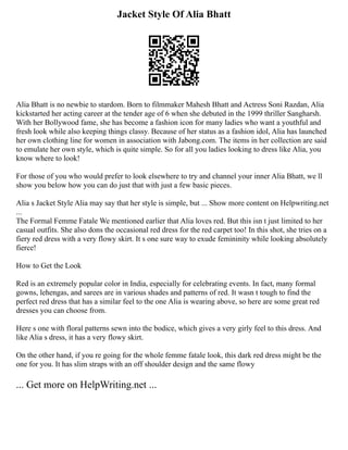 Jacket Style Of Alia Bhatt
Alia Bhatt is no newbie to stardom. Born to filmmaker Mahesh Bhatt and Actress Soni Razdan, Alia
kickstarted her acting career at the tender age of 6 when she debuted in the 1999 thriller Sangharsh.
With her Bollywood fame, she has become a fashion icon for many ladies who want a youthful and
fresh look while also keeping things classy. Because of her status as a fashion idol, Alia has launched
her own clothing line for women in association with Jabong.com. The items in her collection are said
to emulate her own style, which is quite simple. So for all you ladies looking to dress like Alia, you
know where to look!
For those of you who would prefer to look elsewhere to try and channel your inner Alia Bhatt, we ll
show you below how you can do just that with just a few basic pieces.
Alia s Jacket Style Alia may say that her style is simple, but ... Show more content on Helpwriting.net
...
The Formal Femme Fatale We mentioned earlier that Alia loves red. But this isn t just limited to her
casual outfits. She also dons the occasional red dress for the red carpet too! In this shot, she tries on a
fiery red dress with a very flowy skirt. It s one sure way to exude femininity while looking absolutely
fierce!
How to Get the Look
Red is an extremely popular color in India, especially for celebrating events. In fact, many formal
gowns, lehengas, and sarees are in various shades and patterns of red. It wasn t tough to find the
perfect red dress that has a similar feel to the one Alia is wearing above, so here are some great red
dresses you can choose from.
Here s one with floral patterns sewn into the bodice, which gives a very girly feel to this dress. And
like Alia s dress, it has a very flowy skirt.
On the other hand, if you re going for the whole femme fatale look, this dark red dress might be the
one for you. It has slim straps with an off shoulder design and the same flowy
... Get more on HelpWriting.net ...
 