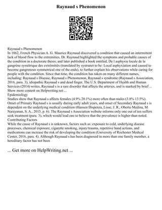 Raynaud s Phenomenon
Raynaud s Phenomenon
In 1862, French Physician A. G. Maurice Raynaud discovered a condition that caused an intermittent
lack of blood flow to the extremities. Dr. Raynaud highlighted the symptoms and probable causes of
the condition in a doctorate thesis; and later published a book entitled, De l asphyxie locale de la
gangrène symétrique des extrèmitiès (translated by systranet to be: Local asphyxiation and caused to
become gangrenous symmetrical one of the ends), to further explain his observations while caring for
people with the condition. Since that time, the condition has taken on many different names,
including: Raynaud s Disease, Raynaud s Phenomenon, Raynaud s syndrome (Raynaud s Association,
2016, para. 3), idiopathic Raynaud s and dead finger. The U.S. Department of Health and Human
Services (2014) writes, Raynaud s is a rare disorder that affects the arteries, and is marked by brief ...
Show more content on Helpwriting.net ...
Epidemiology
Studies show that Raynaud s affects females (4.9% 20.1%) more often than males (3.8% 13.5%).
Onset of Primary Raynaud s is usually during early adult years, and onset of Secondary Raynaud s is
dependent on the underlying medical condition (Hansen Dispenza, Lisse, J. R., Oberto Medina, M.
Narayanan, S. A., 2015, p. 6). The Raynaud s Association website informs only one out of ten suffers
seek treatment (para. 3), which would lead one to believe that the prevalence is higher than noted.
Contributing Factors
While the cause of Raynaud s is unknown, factors such as: exposure to cold, underlying disease
processes, chemical exposure, cigarette smoking, injury/trauma, repetitive hand actions, and
medications can increase the risk of developing the condition (University of Rochester Medical
Center, 2016, para. 4). Although Raynaud s has been diagnosed in more than one family member, a
hereditary factor has not been
... Get more on HelpWriting.net ...
 