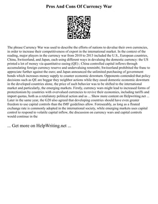 Pros And Cons Of Currency War
The phrase Currency War was used to describe the efforts of nations to devalue their own currencies,
in order to increase their competitiveness of export in the international market. In the context of the
reading, major players in the currency war from 2010 to 2013 included the U.S., European countries,
China, Switzerland, and Japan, each using different ways in devaluing the domestic currency: the US
printed a lot of money via quantitative easing (QE) ; China controlled capital inflows through
accumulating foreign currency reserve and undervaluing renminbi; Switzerland prohibited the franc to
appreciate further against the euro; and Japan announced the unlimited purchasing of government
bonds which increases money supply to counter economic downturn. Opponents contended that policy
decisions such as QE are beggar they neighbor actions while they eased domestic economic downturn
in the developed countries alone, the price of such behavior was to be shifted to the international
market and particularly, the emerging markets. Firstly, currency wars might lead to increased forms of
protectionism by countries with overvalued currencies to revive their economies, including tariffs and
import quotas, both as a retaliatory political action and as ... Show more content on Helpwriting.net ...
Later in the same year, the G20 also agreed that developing countries should have even greater
freedom to use capital controls than the IMF guidelines allow. Foreseeably, as long as a floated
exchange rate is commonly adopted in the international society, while emerging markets uses capital
control to respond to volatile capital inflow, the discussion on currency wars and capital controls
would continue in the
... Get more on HelpWriting.net ...
 