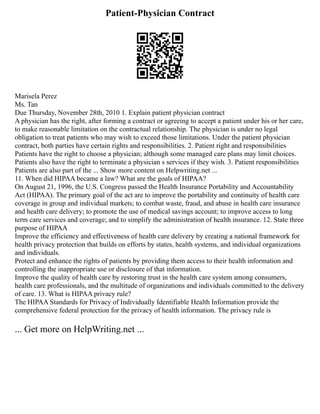 Patient-Physician Contract
Marisela Perez
Ms. Tan
Due Thursday, November 28th, 2010 1. Explain patient physician contract
A physician has the right, after forming a contract or agreeing to accept a patient under his or her care,
to make reasonable limitation on the contractual relationship. The physician is under no legal
obligation to treat patients who may wish to exceed those limitations. Under the patient physician
contract, both parties have certain rights and responsibilities. 2. Patient right and responsibilities
Patients have the right to choose a physician; although some managed care plans may limit choices.
Patients also have the right to terminate a physician s services if they wish. 3. Patient responsibilities
Patients are also part of the ... Show more content on Helpwriting.net ...
11. When did HIPAA became a law? What are the goals of HIPAA?
On August 21, 1996, the U.S. Congress passed the Health Insurance Portability and Accountability
Act (HIPAA). The primary goal of the act are to improve the portability and continuity of health care
coverage in group and individual markets; to combat waste, fraud, and abuse in health care insurance
and health care delivery; to promote the use of medical savings account; to improve access to long
term care services and coverage; and to simplify the administration of health insurance. 12. State three
purpose of HIPAA
Improve the efficiency and effectiveness of health care delivery by creating a national framework for
health privacy protection that builds on efforts by states, health systems, and individual organizations
and individuals.
Protect and enhance the rights of patients by providing them access to their health information and
controlling the inappropriate use or disclosure of that information.
Improve the quality of health care by restoring trust in the health care system among consumers,
health care professionals, and the multitude of organizations and individuals committed to the delivery
of care. 13. What is HIPAA privacy rule?
The HIPAA Standards for Privacy of Individually Identifiable Health Information provide the
comprehensive federal protection for the privacy of health information. The privacy rule is
... Get more on HelpWriting.net ...
 