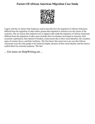 Factors Of African American Migration Case Study
I agree with the six factors that Anderson used to describe how the migration of African Americans
differed from the migration of other ethnic groups that migrated to America over the course of the
centuries. The six factors that Anderson use to support what made the migration of African Americans
different from the migration of other races includes their involuntary movement to America, their
economic exploitation, their denial of freedom, enslavement due to their racial identities, the countless
rapes of women slaves, and their resilience. The first factor that stood out to me was that African
Americans were the only people to be enslaved simply, because of their racial identity and the need to
exploit them for economic purposes. The fact
... Get more on HelpWriting.net ...
 