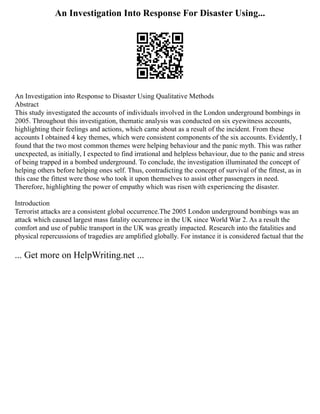 An Investigation Into Response For Disaster Using...
An Investigation into Response to Disaster Using Qualitative Methods
Abstract
This study investigated the accounts of individuals involved in the London underground bombings in
2005. Throughout this investigation, thematic analysis was conducted on six eyewitness accounts,
highlighting their feelings and actions, which came about as a result of the incident. From these
accounts I obtained 4 key themes, which were consistent components of the six accounts. Evidently, I
found that the two most common themes were helping behaviour and the panic myth. This was rather
unexpected, as initially, I expected to find irrational and helpless behaviour, due to the panic and stress
of being trapped in a bombed underground. To conclude, the investigation illuminated the concept of
helping others before helping ones self. Thus, contradicting the concept of survival of the fittest, as in
this case the fittest were those who took it upon themselves to assist other passengers in need.
Therefore, highlighting the power of empathy which was risen with experiencing the disaster.
Introduction
Terrorist attacks are a consistent global occurrence.The 2005 London underground bombings was an
attack which caused largest mass fatality occurrence in the UK since World War 2. As a result the
comfort and use of public transport in the UK was greatly impacted. Research into the fatalities and
physical repercussions of tragedies are amplified globally. For instance it is considered factual that the
... Get more on HelpWriting.net ...
 