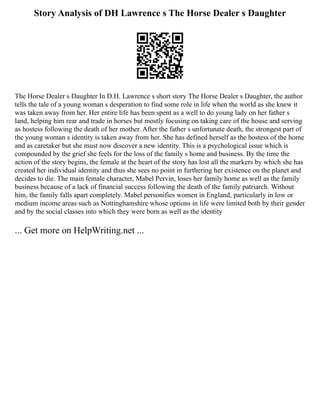 Story Analysis of DH Lawrence s The Horse Dealer s Daughter
The Horse Dealer s Daughter In D.H. Lawrence s short story The Horse Dealer s Daughter, the author
tells the tale of a young woman s desperation to find some role in life when the world as she knew it
was taken away from her. Her entire life has been spent as a well to do young lady on her father s
land, helping him rear and trade in horses but mostly focusing on taking care of the house and serving
as hostess following the death of her mother. After the father s unfortunate death, the strongest part of
the young woman s identity is taken away from her. She has defined herself as the hostess of the home
and as caretaker but she must now discover a new identity. This is a psychological issue which is
compounded by the grief she feels for the loss of the family s home and business. By the time the
action of the story begins, the female at the heart of the story has lost all the markers by which she has
created her individual identity and thus she sees no point in furthering her existence on the planet and
decides to die. The main female character, Mabel Pervin, loses her family home as well as the family
business because of a lack of financial success following the death of the family patriarch. Without
him, the family falls apart completely. Mabel personifies women in England, particularly in low or
medium income areas such as Nottinghamshire whose options in life were limited both by their gender
and by the social classes into which they were born as well as the identity
... Get more on HelpWriting.net ...
 