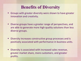 Benefits of Diversity Groups with greater diversity were shown to have greater innovation and creativity. Diverse groups have a greater range of perspectives, and are able to generate more high quality solutions than less diverse groups.  Diversity increases constructive group processes and is positively associated with performance in business units.  Diversity is associated with increased sales revenue, greater market share, more customers, and greater profits. 