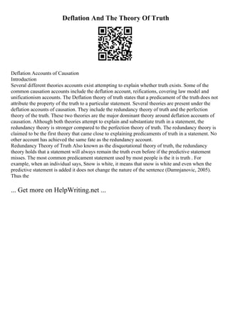 Deflation And The Theory Of Truth
Deflation Accounts of Causation
Introduction
Several different theories accounts exist attempting to explain whether truth exists. Some of the
common causation accounts include the deflation account, reifications, covering law model and
unificationism accounts. The Deflation theory of truth states that a predicament of the truth does not
attribute the property of the truth to a particular statement. Several theories are present under the
deflation accounts of causation. They include the redundancy theory of truth and the perfection
theory of the truth. These two theories are the major dominant theory around deflation accounts of
causation. Although both theories attempt to explain and substantiate truth in a statement, the
redundancy theory is stronger compared to the perfection theory of truth. The redundancy theory is
claimed to be the first theory that came close to explaining predicaments of truth in a statement. No
other account has achieved the same fate as the redundancy account.
Redundancy Theory of Truth Also known as the disquotational theory of truth, the redundancy
theory holds that a statement will always remain the truth even before if the predictive statement
misses. The most common predicament statement used by most people is the it is truth . For
example, when an individual says, Snow is white, it means that snow is white and even when the
predictive statement is added it does not change the nature of the sentence (Damnjanovic, 2005).
Thus the
... Get more on HelpWriting.net ...
 