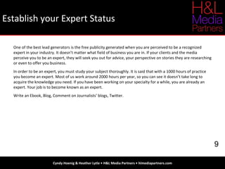 Establish your Expert Status Cyndy Hoenig & Heather Lytle • H&L Media Partners • hlmediapartners.com 9 One of the best lead generators is the free publicity generated when you are perceived to be a recognized expert in your industry. It doesn’t matter what field of business you are in. If your clients and the media perceive you to be an expert, they will seek you out for advice, your perspective on stories they are researching or even to offer you business. In order to be an expert, you must study your subject thoroughly. It is said that with a 1000 hours of practice you become an expert. Most of us work around 2000 hours per year, so you can see it doesn’t take long to acquire the knowledge you need. If you have been working on your specialty for a while, you are already an expert. Your job is to become known as an expert. Write an Ebook, Blog, Comment on Journalists’ blogs, Twitter. 