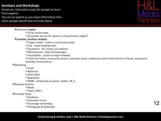 Seminars and Workshops Hands-on, interactive ways for people to learn  from experts.  You are an expert as you have information that  other people would love to know about. Cyndy Hoenig & Heather Lytle • H&L Media Partners • hlmediapartners.com 12 Determine  topics Fill an unmet need. Do people ask you for advice on any particular subject? Location, location, location Target market - hotel or community center Cost - hotel meeting room Equipment - AV, screen, microphone Refreshments - food and beverages Accessibility - access to major freeways Check out hotels, community centers, executive suites, conference rooms from clients or friends, restaurants, Chambers of Commerce. Marketing Email Advertise Direct Mail Newsletter WOM - networking at events, twitter, FB, LI Revenue Streams Books Tapes, DVD’s  Consider these: Handouts Evaluation Forms Encourage networking Photograph & Videotape 