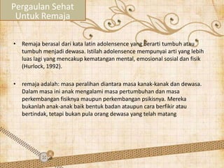 • Remaja berasal dari kata latin adolensence yang berarti tumbuh atau
tumbuh menjadi dewasa. Istilah adolensence mempunyai arti yang lebih
luas lagi yang mencakup kematangan mental, emosional sosial dan fisik
(Hurlock, 1992).
• remaja adalah: masa peralihan diantara masa kanak-kanak dan dewasa.
Dalam masa ini anak mengalami masa pertumbuhan dan masa
perkembangan fisiknya maupun perkembangan psikisnya. Mereka
bukanlah anak-anak baik bentuk badan ataupun cara berfikir atau
bertindak, tetapi bukan pula orang dewasa yang telah matang
Pergaulan Sehat
Untuk Remaja
 