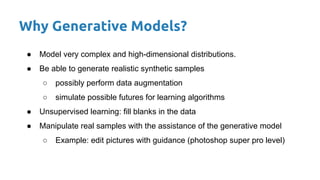 Why Generative Models?
● Model very complex and high-dimensional distributions.
● Be able to generate realistic synthetic samples
○ possibly perform data augmentation
○ simulate possible futures for learning algorithms
● Unsupervised learning: fill blanks in the data
● Manipulate real samples with the assistance of the generative model
○ Example: edit pictures with guidance (photoshop super pro level)
 