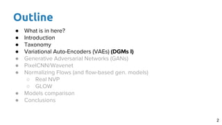 Outline
● What is in here?
● Introduction
● Taxonomy
● Variational Auto-Encoders (VAEs) (DGMs I)
● Generative Adversarial Networks (GANs)
● PixelCNN/Wavenet
● Normalizing Flows (and flow-based gen. models)
○ Real NVP
○ GLOW
● Models comparison
● Conclusions
2
 