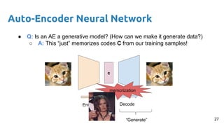 Auto-Encoder Neural Network
● Q: Is an AE a generative model? (How can we make it generate data?)
○ A: This “just” memorizes codes C from our training samples!
c
Encode Decode
“Generate”
memorization
27
 