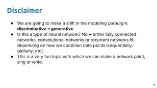 Disclaimer
4
● We are going to make a shift in the modeling paradigm:
discriminative → generative.
● Is this a type of neural network? No → either fully connected
networks, convolutional networks or recurrent networks fit,
depending on how we condition data points (sequentially,
globally, etc.).
● This is a very fun topic with which we can make a network paint,
sing or write.
 