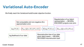 Variational Auto-Encoder
We finally reach the Variational AutoEncoder objective function.
log likelihood of our data
Not computable and non-negative (KL)
approximation error.
Reconstruction loss of our data
given latent space → NEURAL
DECODER reconstruction loss!
Regularization of our latent
representation → NEURAL
ENCODER projects over prior.
47Credit: Kristiadi
 