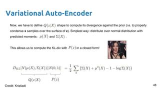 Variational Auto-Encoder
Now, we have to define shape to compute its divergence against the prior (i.e. to properly
condense x samples over the surface of z). Simplest way: distribute over normal distribution with
predicted moments: and .
This allows us to compute the KL-div with in a closed form!
48Credit: Kristiadi
 