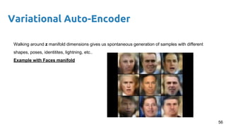 56
Variational Auto-Encoder
Walking around z manifold dimensions gives us spontaneous generation of samples with different
shapes, poses, identitites, lightning, etc..
Example with Faces manifold
 