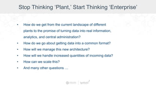 Stop Thinking ‘Plant,’ Start Thinking ‘Enterprise’
• How do we get from the current landscape of different
plants to the promise of turning data into real information,
analytics, and central administration?
• How do we go about getting data into a common format?
• How will we manage this new architecture?
• How will we handle increased quantities of incoming data?
• How can we scale this?
• And many other questions …
 