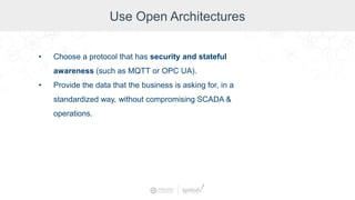 Use Open Architectures
• Choose a protocol that has security and stateful
awareness (such as MQTT or OPC UA).
• Provide the data that the business is asking for, in a
standardized way, without compromising SCADA &
operations.
 