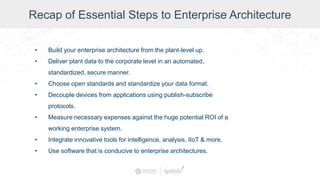 Recap of Essential Steps to Enterprise Architecture
• Build your enterprise architecture from the plant-level up.
• Deliver plant data to the corporate level in an automated,
standardized, secure manner.
• Choose open standards and standardize your data format.
• Decouple devices from applications using publish-subscribe
protocols.
• Measure necessary expenses against the huge potential ROI of a
working enterprise system.
• Integrate innovative tools for intelligence, analysis, IIoT & more.
• Use software that is conducive to enterprise architectures.
 