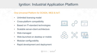 Ignition: Industrial Application Platform
One Universal Platform for SCADA, MES & IIoT:
• Unlimited licensing model
• Cross-platform compatibility
• Based on IT-standard technologies
• Scalable server-client architecture
• Web-managed
• Web-launched on desktop or mobile
• Modular configurability
• Rapid development and deployment
 