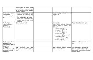 asked to find the factors of the
products? How are you going to
get the factor? Do you see any
common pattern?
E. Discussing new
concepts and
practicing new skills
#2
 Show and discuss to the
students the step by step
process on factoring the sum
and difference of two cubes.
 Give more examples for the
deeper understanding of the
students.
Discuss using the examples on
page 37-38
F. Developing
mastery(Leads to
Formative
Assessment)
Give group seat work. Board work
Call a student who can supply the
missing terms to make a true
statement:
1. m2 + 12m +36
=(m+__)2
2. 16d2-24d +9
=(4d-__)2
3. a2b2 -6abc +9c2
=(a2b__ ____)2
4. 9n2+30nd+25d2
=(___ __5d)2
5. 49g2 –84g+36
=(___ __ ___)2
Factor Bingo Game(By Pair)
G. Finding practical
applications of
concepts and skills in
daily living
What makes the task easier to
do?
H. Making
Generalizations and
abstractions about
the lesson
How factoring sum and
difference of two cubes is being
done?
How factoring perfect square
trinomial being done?
Give emphasis to students that
factoring quadratic trinomial is
easy to do if you list down first the
possible factor.
 