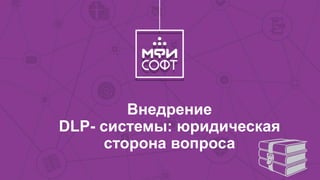 Внедрение
DLP- системы: юридическая
сторона вопроса
 