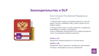 Законодательство и DLP
Мы больше не обрезаем ключевые
изображения краями слайда, а
ставим их целиком. Дополнительные
элементы, связанные с этим
изображением, можем упирать в край
и обрезать.
Конституция Российской Федерации,
статья 23
1. Каждый имеет право на неприкосновенность частной
жизни, личную и семейную тайну, защиту своей чести и
доброго имени.
2. Каждый имеет право на тайну переписки, телефонных
переговоров, почтовых, телеграфных
и иных сообщений. Ограничение этого права допускается
только на основании судебного решения.
УК РФ ст.137
Нарушение неприкосновенности частной жизни
УК РФ ст.138
Нарушение тайны переписки, телефонных переговоров,
почтовых, телеграфных или иных сообщений.
 