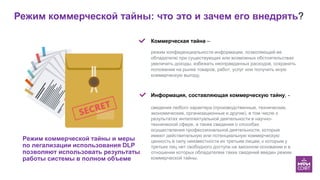 Режим коммерческой тайны: что это и зачем его внедрять?
Режим коммерческой тайны и меры
по легализации использования DLP
позволяют использовать результаты
работы системы в полном объеме
Мы
Коммерческая тайна –
режим конфиденциальности информации, позволяющий ее
обладателю при существующих или возможных обстоятельствах
увеличить доходы, избежать неоправданных расходов, сохранить
положение на рынке товаров, работ, услуг или получить иную
коммерческую выгоду.
Информация, составляющая коммерческую тайну, -
сведения любого характера (производственные, технические,
экономические, организационные и другие), в том числе о
результатах интеллектуальной деятельности в научно-
технической сфере, а также сведения о способах
осуществления профессиональной деятельности, которые
имеют действительную или потенциальную коммерческую
ценность в силу неизвестности их третьим лицам, к которым у
третьих лиц нет свободного доступа на законном основании и в
отношении которых обладателем таких сведений введен режим
коммерческой тайны.
 