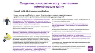 Сведения, которые не могут составлять
коммерческую тайну
1) содержащихся в учредительных документах юридического
лица, документах, подтверждающих факт внесения записей о
юридических лицах и об индивидуальных предпринимателях в
соответствующие государственные реестры;
2) содержащихся в документах, дающих право на осуществление
предпринимательской деятельности;
3) о составе имущества государственного или муниципального
унитарного предприятия, государственного учреждения и об
использовании ими средств соответствующих бюджетов;
4) о загрязнении окружающей среды, состоянии противопожарной
безопасности, санитарно-эпидемиологической и радиационной
обстановке, безопасности пищевых продуктов и других факторах,
оказывающих негативное воздействие на обеспечение безопасного
функционирования производственных объектов, безопасности
каждого гражданина и безопасности населения в целом
5) о численности, о составе работников, о системе оплаты труда,
об условиях труда, в том числе об охране труда, о показателях
производственного травматизма и профессиональной
заболеваемости, и о наличии свободных рабочих мест;
6) о задолженности работодателей по выплате заработной платы и
по иным социальным выплатам;
7) о нарушениях законодательства Российской Федерации и
фактах привлечения к ответственности за совершение этих
нарушений;
8) об условиях конкурсов или аукционов по приватизации объектов
государственной или муниципальной собственности;
9) о размерах и структуре доходов некоммерческих организаций,
о размерах и составе их имущества, об их расходах, о
численности и об оплате труда их работников, об использовании
безвозмездного труда граждан в деятельности некоммерческой
организации;
10) о перечне лиц, имеющих право действовать без доверенности от
имени юридического лица;
11) обязательность раскрытия которых или недопустимость
ограничения доступа к которым установлена иными
федеральными законами.
Статья 5 № 98-ФЗ «О коммерческой тайне»
Режим коммерческой тайны не может быть установлен лицами, осуществляющими
предпринимательскую деятельность, в отношении следующих сведений:
 