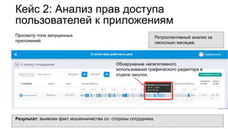 Кейс 2: Анализ прав доступа
пользователей к приложениям
Просмотр топа запущенных
приложений.
Обнаружение нелегитимного
использования графического редактора в
отделе закупок.
Ретроспективный анализ за
несколько месяцев.
Результат: выявлен факт мошенничества со стороны сотрудника.
 