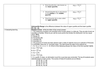  First Quartile (Q1) also known as
the lower quartile.
P(Q1) =
1(𝑛 + 1)
4
 Second Quartile (Q2) is also known
as the median or the middle
quartile
P(Q2) =
2(𝑛 + 1)
4
 Third Quartile (Q3) is also called
the upper quartile.
P(Q3)=
3(𝑛 + 1)
4
Interquartile Range is the difference between the value of upper quartile and the lower quartile.
IR = Q3 – Q1.
I. Evaluating learning Multiple Choice: Write the letter of the correct answer.
1. The measures of position are quantities which locate values in a data set. They are also known as
quantiles or fractiles. What do you call the score points that divides the distribution into four equal
parts? (R-F)
A. Range (P)
B. Percentiles (M)
C. Quartiles (R)
D. Quantiles (U)
2. The province of Cavite has been placed under a state of calamity due to an outbreak of Pertussis.
In CarSiGMA, there are 10 recorded cases. The data shows the ages of the patients as:
1, 14, 15, 3, 10, 2, 3, 2, 11, 18. Which of the following will give the value of the third quartile? (U-C)
A. Q3 =
4(𝑛+1)
4
(M)
B. Q3 =
3(𝑛)
4
(U)
C. Q3 =
𝑛
4
(P)
D. Q3 =
3(𝑛+1)
4
(R)
3. In a grade 10 class, an elimination round for a quiz bee was conducted. The top 20 students were
selected based on their scores. The scores of these 20 students are as follows:
78, 85, 92, 77, 88,
80, 84, 90, 93, 86,
82, 89, 91, 87, 79,
94, 83, 81, 76, 95
 