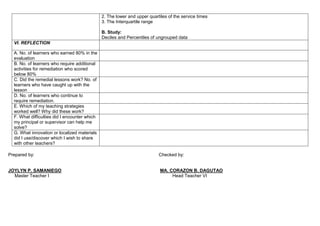2. The lower and upper quartiles of the service times
3. The Interquartile range
B. Study:
Deciles and Percentiles of ungrouped data
VI. REFLECTION
A. No. of learners who earned 80% in the
evaluation
B. No. of learners who require additional
activities for remediation who scored
below 80%
C. Did the remedial lessons work? No. of
learners who have caught up with the
lesson
D. No. of learners who continue to
require remediation.
E. Which of my teaching strategies
worked well? Why did these work?
F. What difficulties did I encounter which
my principal or supervisor can help me
solve?
G. What innovation or localized materials
did I use/discover which I wish to share
with other teachers?
Prepared by: Checked by:
JOYLYN P. SAMANIEGO MA. CORAZON B. DAGUTAO
Master Teacher I Head Teacher VI
 