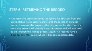 STEP 6: RETRIEVING THE RECORD 
• The recursive server retrieves the record for abc.com from the 
authoritative name servers and stores the record in its local 
cache. If anyone else requests the host record for abc.com, the 
recursive servers will already have the answer and will not need 
to go through the lookup process again. All records have a 
time-to-live(TTL) value, which is like an expiration date. 
 