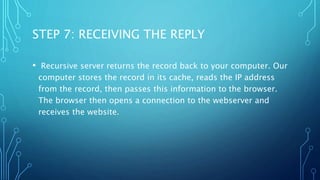 STEP 7: RECEIVING THE REPLY 
• Recursive server returns the record back to your computer. Our 
computer stores the record in its cache, reads the IP address 
from the record, then passes this information to the browser. 
The browser then opens a connection to the webserver and 
receives the website. 
 