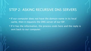 STEP 2: ASKING RECURSIVE DNS SERVERS 
• If our computer does not have the domain name in its local 
cache, then it requests the DNS server of our ISP. 
• If it has the information, the process ends here and the reply is 
sent back to our computer. 
 