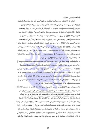 ‫8-2همسايه يابي ‪:OSPF‬‬
‫زماني که ‪ OSPF‬بر روي يک رابط فعال مي شود٬ مسيرياب يک بسته سلم ) ‪Hello‬‬

‫‪ ( Packet‬بر روي شبکه ارسال مي کند تا همسايگان خود را بيابد.در يک شبکه با چندين‬
‫دسترسي )‪ (Multi-Access‬بسته سلم هر ده ثانيه يکبار فرستاده مي شود.در روتر وضعيت‬
‫خاموش نشان دهنده اين است که مسيرياب هيچ بسته سلمي )‪ (Hello Packet‬را ارسال نمي‬
‫کند.زماني که ‪ OSPF‬بر روي يک رابط فعال شود٬ مسيرياب به حالت ‪ Init‬و يا آغازين )‬
‫‪ (Initialization‬تغيير وضعيت مي دهد و شروع به ارسال بسته هاي سلم مي کند.وضعيت‬
‫آغازين ٬همسايه هاي ‪ OSPF‬را بر روي يک اتصال )‪ (Link‬شناسايي ميکند.درون بسته سلم ٬‬
‫‪ ID‬مسيرياب )‪ Router ID) OSPF‬نيز قرار دارد.زماني که يک مسيرياب٬بسته سلمي را از‬
‫يک همسايه دريافت مي کند٬ ‪ ID‬مسيرياب خود را درون بسته قرار مي دهد و بر روي شبکه‬
‫ارسال مي کند.زماني که مسيرياب ٬ ‪ ID‬مسيرياب خود را داخل بسته سلم همسايه مشاهده کند٬‬
‫همسايه ها در وضعيت دو طرفه )2-‪ (Way‬قرار مي گيرند.‬
‫در يک شبکه با چندين دسترسي )‪٬(Multi-Access‬يک مسيرياب )‪(Designated Router-DR‬‬
‫و يک مسيرياب به عنوان پشتيبان مسيرياب اختصاصي )-‪Backup Designated Router‬‬

‫‪ (BDR‬انتخاب شده است.معمول مسيريابي که بالترين ‪ ID‬مسيرياب را دارد٬ ‪ DR‬و مسيريابي‬
‫که پس از آن بالترين ‪ ID‬را داراست‪ ٬BDR‬محسوب مي شود.با توجه به انتخاب ‪ DR‬و ‪BDR‬‬

‫مهمترين مسئله تنظيم وقت است.زماني که يک مسيرياب به عنوان ‪ DR‬انتخاب شد تا وقتي که‬
‫از بين نرفته است ‪ DR‬باقي خواهد ماند.به تمام مسيرياب هاي يک شبکه با چندين دسترسي )‬
‫‪ (Multi-Access‬که ‪ DR‬و ‪ DBR‬نيستند٬ ‪ DROTHER‬گفته مي شود.‬
‫تمام مسيرياب هاي ‪ OSPF‬بايد با همسايه هاي خود تبادل اطلعات کنند و از همساني اطلعات‬
‫تمام مسيرياب هاي يک ناحيه مشخص اطمينان يابند. لزومي ندارد هر مسيرياب موجود در‬
‫شبکه با چندين دسترسي اطلعات خود را براي تمام مسيرياب هاي ديگر موجود در شبکه‬
‫بفرستد.بنابراين هر مسيرياب٬ يک مسيرياب و يا ‪ LSA‬نوع 1 بوجود مي آورد٬ که وضعيت‬
‫رابط هاي متصل به مسيرياب را مشخص مي کند.تمام مسيرياب ها ٬ ‪ LSA‬مسيرياب خود را به‬
‫‪ DR‬و ‪ BDR‬ارسال مي کنند.‪ DR‬و ‪ BDR‬يک شبکه يا ‪ LSA‬نوع 2 را بوجود مي آورد و آنرا‬
‫به تمام مسيرياب هاي موجود در شبکه با چندين دسترسي )‪ (Multi-Access‬مي فرستد.در اين‬
‫حالت تمام مسيرياب ها به همجواري )‪ (Adjacency‬کامل با ‪ DR‬و ‪ BDR‬مي رسند. همجواري‬
‫با ‪ DR‬و ‪ BDR‬به اين معناست که هر مسيرياب بداند ‪LSA‬هاي خود را بايد به آنجا ارسال کند.‬

‫52‬

 