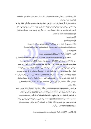 ‫نيازي به انتخاب روترهاي ‪ DR/BDR‬وجود ندارد.اين روش معمول در شبکه هاي -‪partially‬‬

‫‪ meshed‬اجرا مي شود.‬
‫با نتخاب يکي از گزينه هاي فو ق در واقع نوع ارسال پيام هاي ‪ hello‬و چگونگي انتشار پيام ها‬
‫را مشخص مي کنيم.مزيت روش اول در هزينه کمتر آن و مزيت متد دوم در پيکربندي آسانتر‬
‫آن مي باشد.علوه بر موارد فو ق سيسکو سه روش ديگر نيز تعريف نموده است که عبارتند از:‬
‫1( ‪point-to-point nonbroadcast‬‬
‫2(‪broadcast‬‬
‫3(‪point-to-point‬‬

‫نکته: دستوري که شبکه را در پروتکل ‪ OSPF‬پيکربندي مي کند به صورت‬
‫-‪Router(config-if)#ip ospf network [{broadcast |non-broadcast |point-to‬‬

‫‪[{ multipoint‬‬
‫کاربرد ‪ OSPF‬در شبکه هاي ‪:(non-broadcast(NBMA‬‬
‫با تعيين نوع ٬‪ non-broadcast‬عملکرد ‪ OSPF‬در شبکه هاي ‪ broadcast‬شبيه سازي‬
‫مي گردد.انتخاب روترهاي ‪ DR/BDR‬ضروري بوده و روتر ‪ DR‬وظيفه برقراري رابطه‬
‫مجاورت با بقيه روترهاي شبکه و نيز ارسال پيام هاي ‪ LSA Update‬براي آنها را به عهده‬
‫دارد.در چنين شرايطي٬ طراحي شبکه معمول به صورت ‪ fully-mesh‬صورت مي گيرد تا‬
‫ايجاد رابطه مجاورت بين روترهاي شبکه آسان تر انجام بگيرد.زماني که طراحي به صورت‬
‫‪ fully-mesh‬انجام نگرفته باشد٬ روترهاي ‪ DR/BDR‬را بايد به صورت دستي پيکربندي کرده تا‬
‫از اينکه آنها توانايي برقراري ارتباط مستقيم با بقيه روترهاي شبکه را دارند اطمينان حاصل‬
‫نمود.در هنگام استفاده از اين نوع٬ تمامي ‪ interface‬هاي دخيل بايد در يک شبکه ‪ IP‬قرار‬
‫داشته باشند.‬
‫هر کدام از ‪interface‬هاي ‪ non-broadcast‬در هنگام ارسال پيام ٬‪ LSU‬آن را از طريق ‪VC‬ها‬
‫براي هر کدام از روترهاي همسايه مشخص شده در جدول ‪ Neighbor‬ارسال مي نمايند.‬
‫در شرايطي که تعداد روترهاي واقع در يک شبکه کم باشد٬ به کارگيري ‪non-broadcast‬‬

‫نسبت به استفاده از ‪ point-to-multipoint‬باعث صرفه جويي در هزينه هاي برقراري ارتباط‬
‫خواهد شد.بطور پيش فرض پروتکل ‪ OSPF‬در اتصالت ٬52.‪ ATM X‬و ‪ frame relay‬در‬
‫نوع ‪ non-broadcast‬اجرا مي گردد.‬
‫51-2کاربرد ‪ OSPF‬در شبکه ‪:frame relay point-to-multipoint‬‬

‫23‬

 