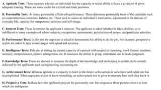 A. Aptitude Tests: These measure whether an individual has the capacity or talent ability to learn a given job if given
adequate training. These are more useful for clerical and trade positions.
B. Personality Tests: At times, personality affects job performance. These determine personality traits of the candidate such
as cooperativeness, emotional balance etc. These seek to assess an individual’s motivation, adjustment to the stresses of
everyday life, capacity for interpersonal relations and self-image.
C. Interest Tests: These determine the applicant’s interests. The applicant is asked whether he likes, dislikes, or is
indifferent to many examples of school subjects, occupations, amusements, peculiarities of people, and particular activities.
D. Performance Tests: In this test the applicant is asked to demonstrate his ability to do the job. For example, prospective
typists are asked to type several pages with speed and accuracy.
E. Intelligence Tests: This aim at testing the mental capacity of a person with respect to reasoning, word fluency, numbers,
memory, comprehension, picture arrangement, etc. It measures the ability to grasp, understand and to make judgment.
F. Knowledge Tests: These are devised to measure the depth of the knowledge and proficiency in certain skills already
achieved by the applicants such as engineering, accounting etc.
G. Achievement Tests: Whereas aptitude is a capacity to learn in the future, achievement is concerned with what one has
accomplished. When applicants claim to know something, an achievement test is given to measure how well they know it.
H. Projective Tests: In these tests the applicant projects his personality into free responses about pictures shown to him
which are ambiguous.
 