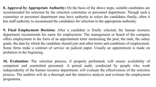 8. Approval by Appropriate Authority: On the basis of the above steps, suitable candidates are
recommended for selection by the selection committee or personnel department. Though such a
committee or personnel department may have authority to select the candidates finally, often it
has staff authority to recommend the candidates for selection to the appropriate authority.
9. Final Employment Decision: After a candidate is finally selected, the human resource
department recommends his name for employment. The management or board of the company
offers employment in the form of an appointment letter mentioning the post, the rank, the salary
grade, the date by which the candidate should join and other terms and conditions of employment.
Some firms make a contract of service on judicial paper. Usually an appointment is made on
probation in the beginning.
10. Evaluation: The selection process, if properly performed, will ensure availability of
competent and committed personnel. A period audit, conducted by people who work
independently of the human resource department, will evaluate the effectiveness of the selection
process. The auditors will do a thorough and the intensive analysis and evaluate the employment
programme.
 